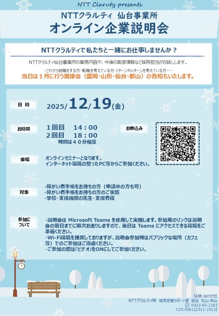 NTTクラルティ仙台事業所オンライン企業説明会

仙台事業所の業務内容や今後の面接情報など採用担当がお話します。

当日は、1月に行う面接会（盛岡、山形、仙台、郡山）の告知もいたします。

日時：2025年12月19日(金)
時間：1回目14：00、2回目18：00
所要時間は40分程度
会場：オンラインセミナーとなります。インターネット環境の整ったPC等からご参加ください。
対象：障がい者手帳をお持ちの方（申請中の方も可）、障がい者手帳をお持ちの方のご家族、学校・支援機関の先生・支援者様
参加について：説明会はMicrosoft Teamsを使用して実施します。参加用のリンクは説明会の前日までに順次お送りしますので、当日はTeamsにアクセスできる環境をご準備ください。
・Wi-Fi環境を推奨しておりますが、説明会参加時はパブリックな場所（カフェ等）でのご参加はご遠慮ください。ご参加の際は「ビデオ」をＯＮにしてご参加ください。
申込：QRコード
お問合せ先：NTTクラルティ（株）採用定着サポート室　担当　丸山・秋山　0422-60-2183